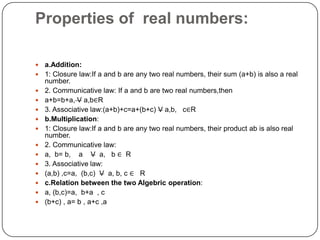 Properties of real numbers:
 a.Addition:
 1: Closure law:If a and b are any two real numbers, their sum (a+b) is also a real
number.
 2. Communicative law: If a and b are two real numbers,then
 a+b=b+a, V a,b∈R
 3. Associative law:(a+b)+c=a+(b+c) V a,b, c∈R
 b.Multiplication:
 1: Closure law:If a and b are any two real numbers, their product ab is also real
number.
 2. Communicative law:
 a, b= b, a V a, b ∈ R
 3. Associative law:
 (a,b) ,c=a, (b,c) V a, b, c ∈ R
 c.Relation between the two Algebric operation:
 a, (b,c)=a, b+a , c
 (b+c) , a= b , a+c ,a
 