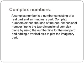 Complex numbers:
A complex number is a number consisting of a
real part and an imaginary part. Complex
numbers extend the idea of the one-dimensional
number line to the two-dimensional complex
plane by using the number line for the real part
and adding a vertical axis to plot the imaginary
part.
 