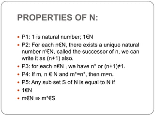 PROPERTIES OF N:
 P1: 1 is natural number; 1€N
 P2: For each n€N, there exists a unique natural
number n'€N, called the successor of n, we can
write it as (n+1) also.
 P3: for each n€N , we have n* or (n+1)≠1.
 P4: If m, n € N and m*=n*, then m=n.
 P5: Any sub set S of N is equal to N if
 1€N
 m€N ⇛ m*€S
 