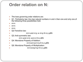 Order relation on N:
 The lows governing order relations are:
 Q1. Trichotomy law: Any two natural numbers m and n then one and only one of
the following three possibilities hold.
 m=n
 m>n
 m<n
 Q2:Transitive law:
 m>n and n>p ⇛ m>p ¥ m,n,p€N
 Q3: Anti-symmetric law:
 m>n and n>m ⇛m=n ¥ m,n€N
 Q4: Monotone Property of Addition:
 m>n⇛m+p>n+p ¥ m,n,p€N
 Q5: Monotone Property of Multiplication:
 m>n⇛mp>np ¥ m,n,p€N
 