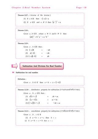 C h a p t e r 2 : R e a l N u m b e r S y s t e m P a g e | 10
Theorem 2.2.7 ; ( inverse of the inverse )
(1) If a ∈R then ( ) aa =−−
(2) If a ∈R and a ≠ 0 then ( ) aa
11
=
−−
Theorem 2.2.8 ;
Given a , b ∈R , where a ≠ 0 and b ≠ 0 then
( ) 11111
baabab −−−−−
==
Theorem 2.2.9 ;
Given a , b ∈R then ;
(1) ( )ba− = ab−
(2) ( )ba − = ab−
(3) ( )( )ba −− = ab
Subtraction And Division For Real Number
Subtraction for real number
Definetion ;
Given a , b ∈ R then ( )− −a b = a + b
Theorem 2.2.10 ; distributive property for subtraction (กLM]ก]^RSLTMOUกLM_U)
Given a , b , c ∈R then ;
(1) ( )−a b c = −ab ac
(2) ( )−a b c = −ac bc
(3) ( )( )− −a b c = −ab + ac
Theorem 2.2.11 ; cancallation property for subtraction (กLMNOPQQกRSLTMOUกLM_U)
Given a , b , c ∈ R
(1) if − −a b = a c then b = c
(2) If − −a b = c b then a = c
 