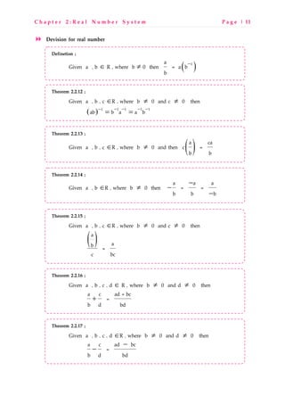 C h a p t e r 2 : R e a l N u m b e r S y s t e m P a g e | 11
Devision for real number
Definetion ;
Given a , b ∈ R , where b ≠ 0 then ( )−1a
= a b
b
Theorem 2.2.12 ;
Given a , b , c ∈R , where b ≠ 0 and c ≠ 0 then
( ) − − − −−
= =1 1 1 11
ab b a a b
Theorem 2.2.13 ;
Given a , b , c ∈R , where b ≠ 0 and then ( )a ca
c =
b b
Theorem 2.2.14 ;
Given a , b ∈R , where b ≠ 0 then
−
−
−
a a a
= =
b b b
Theorem 2.2.15 ;
Given a , b , c ∈R , where b ≠ 0 and c ≠ 0 then
( )a
ab =
c bc
Theorem 2.2.16 ;
Given a , b , c , d ∈ R , where b ≠ 0 and d ≠ 0 then
+
a c ad + bc
=
b d bd
Theorem 2.2.17 ;
Given a , b , c , d ∈R , where b ≠ 0 and d ≠ 0 then
−
−
a c ad bc
=
b d bd
 