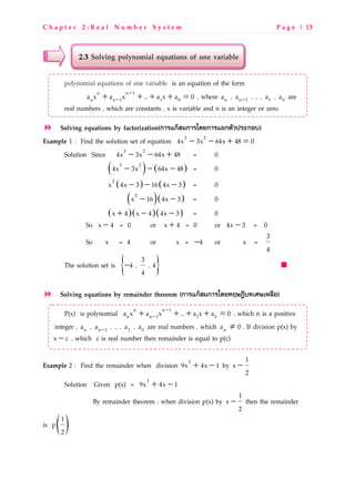C h a p t e r 2 : R e a l N u m b e r S y s t e m P a g e | 13
2.3 Solving polynomial equations of one variable
polynomial equations of one variable is an equation of the form
−
−+ + + + =n n 1
n n 1 1 0a x a x ... a x a 0 , where na , −n 1a , … , 1a , 0a are
real numbers , which are constants , x is variable and n is an integer or zero.
Solving equations by factorization(ก@GHกIJKก@GLMNก@GHNกOBPQGRกSC)
Example 1 : Find the solution set of equation − − + =3 2
4x 3x 64x 48 0
Solution Since − − +3 2
4x 3x 64x 48 = 0
( ) ( )− − −3 2
4x 3x 64x 48 = 0
( ) ( )− − −2
x 4x 3 16 4x 3 = 0
( )( )− −2
x 16 4x 3 = 0
( )( )( )+ − −x 4 x 4 4x 3 = 0
So −x 4 = 0 or +x 4 = 0 or −4x 3 = 0
So x = 4 or x = −4 or x =
3
4
The solution set is { }−
3
4 , , 4
4
Solving equations by remainder theorem (ก@GHกIJKก@GLMN>TUVWC>=XU=Y9ZS)
P(x) is polynomial −
−+ + + + =n n 1
n n 1 1 0a x a x ... a x a 0 , which n is a positive
integer , na , −n 1a , … , 1a , 0a are real numbers , which na ≠ 0 . If division p(x) by
−x c , which c is real number then remainder is equal to p(c)
Example 2 : Find the remainder when division + −3
9x 4x 1 by −
1
x
2
Solution Given p(x) = + −3
9x 4x 1
By remainder theorem ; when division p(x) by −
1
x
2
then the remainder
is p( )1
2
 