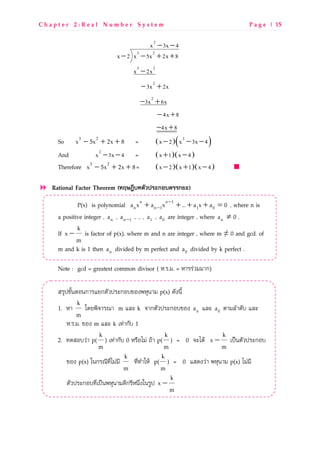 C h a p t e r 2 : R e a l N u m b e r S y s t e m P a g e | 15
2
3 2
3 2
2
2
x 3x 4
x 2 x 5x 2x 8
x 2x
3x 2x
3x 6x
4x 8
4x 8
− −
− − + +
−
− +
− +
− +
− +
So − + +3 2
x 5x 2x 8 = ( )( )2
x 2 x 3x 4− − −
And 2
x 3x 4− − = ( )( )x 1 x 4+ −
Therefore − + +3 2
x 5x 2x 8= ( )( )( )x 2 x 1 x 4− + −
Rational Factor Theorem (>TUVWC>OBPQGRกSCOGGกNR)
P(x) is polynomial −
−+ + + + =n n 1
n n 1 1 0a x a x ... a x a 0 , where n is
a positive integer , na , −n 1a , … , 1a , 0a are integer , where na ≠ 0 .
If
m
k
x − is factor of p(x), where m and n are integer , where m ≠ 0 and gcd. of
m and k is 1 then na divided by m perfect and 0a divided by k perfect .
Note : gcd = greatest common divisor ( T.M.g. = TLMMwVggLก)
RM`abOcdNQdกLM[กNOVaMeกQUbQ^fT`dLg p(x) PO^doc
1. TL
m
k
hP[fz]LMYL m _e k ]LกNOVaMeกQUbQ^ na _e 0a NLg_SLPOU _e
T.M.g. bQ^ m _e k pkwLกOU 1
2. kPRQUVwL p(
m
k
) pkwLกOU 0 TMrQtgw xZL p(
m
k
) = 0 ]etPZ
m
k
x − pavdNOVaMeกQU
bQ^ p(x) idกMYokostgwgo
m
k
koskSLiTZ p(
m
k
) = 0 RP^VwL fT`dLg p(x) tgwgo
NOVaMeกQUkospavdfT`dLgPoกMoTd|s^idMXa
m
k
x −
 