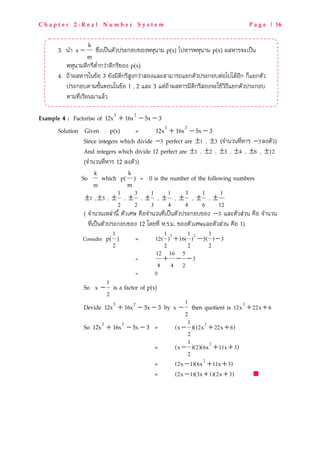 C h a p t e r 2 : R e a l N u m b e r S y s t e m P a g e | 16
3. dSL
m
k
x − }|s^pavdNOVaMeกQUbQ^fT`dLg p(x) taTLMfT`dLg p(x) u_TLM]epavd
fT`dLgPoกMoNsSLกVwLPoกMobQ^ p(x)
4. xZLu_TLMidbZQ 3 [O^goPoกMoRX^กVwLRQ^_eRLgLMx[กNOVaMeกQUNwQtatPZQoก กy[กNOV
aMeกQUNLgbOcdNQdidbZQ 1 , 2 _e 3 NwxZLu_TLMgoPoกMoRQ^]eijZVz{o[กNOVaMeกQU
NLgkospMo[dgL_ZV
Example 4 : Factorise of 35x16x12x 23
−−+
Solution Given p(x) = 35x16x12x 23
−−+
Since integers which divide 3− perfect are 1± , 3± (]SLdVdkosTLM 3− _^NOV)
And integers which divide 12 perfect are 1± , 2± , 3± , 4± , 6± , 12±
(]SLdVdkosTLM 12 _^NOV)
So
k
m
which p(
m
k
) = 0 is the number of the following numbers
1± , 3± ,
1
2
± ,
3
2
± ,
1
3
± ,
1
4
± ,
3
4
± ,
1
6
± ,
1
12
±
( ]SLdVdpT_wLdoc NOVpqm WrQ]SLdVdkospavdNOVaMeกQUbQ^ 3− _eNOVRwVd WrQ ]SLdVd
kospavdNOVaMeกQUbQ^ 12 hP[kos T.M.g. bQ^NOVpqm_eNOVRwVd WrQ 1)
Consider p(
1
2
) = 3 21 1 1
12( ) 16( ) 5( ) 3
2 2 2
+ − −
=
12 16 5
3
8 4 2
+ − −
= 0
So
1
x
2
− is a factor of p(x)
Devide 35x16x12x 23
−−+ by
1
x
2
− then quotient is 2
12x 22x 6+ +
So 35x16x12x 23
−−+ = 21
(x )(12x 22x 6)
2
− + +
= 21
(x )(2)(6x 11x 3)
2
− + +
= 2
(2x 1)(6x 11x 3)− + +
= (2x 1)(3x 1)(2x 3)− + +
 