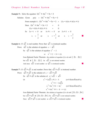 C h a p t e r 2 : R e a l N u m b e r S y s t e m P a g e | 17
Example 5 : Solve the equation 35x16x12x 23
−−+
Solution Given p(x) = 35x16x12x 23
−−+
From example 4 ; 35x16x12x 23
−−+ = (2x 1)(3x 1)(2x 3)− + +
Since 35x16x12x 23
−−+ = 0
(2x 1)(3x 1)(2x 3)− + + = 0
So 2x 1− = 0 or 3x 1+ = 0 or 2x 3+ = 0
x =
1
2
or x =
1
3
− or x =
3
2
−
Example 6 : If 2 is real number .Prove that 2 is irrational number.
Prove 2 is the solution of equation x = 2
So 2 is the solution of equation 2
x = 2
or
2
x 2 = 0−  (1)
From Rational Factor Theorem ; the solution of equation (1) is in set { 1± , 2± }
but 2 ∉ { 1± , 2± }. So 2 is not rational number.
And since 2 is real number so 2 is irrational number.
Example 7 : If 2 5+ is real number .Prove that 2 5+ is irrational number.
Prove 2 5+ is the solution of x = 2 5+
So 2 5+ is the solution of x 2 = 5−
Or
2
x 2 2 x 2 = 5− + ([กกSL_O^RQ^kOc^RQ^bZL^)
2
x 3 = 2 2x−
4 2 2
x 6x 9 = 8x− + ([กกSL_O^RQ^kOc^RQ^bZL^)
4 2
x 14x 9 = 0− +  (1)
From Rational Factor Theorem ; the solution of equation (1) is in set { 1± , 3± , 9± }
but 2 5+ ∉ { 1± , 3± , 9± }. So 2 5+ is not rational number.
Since 2 5+ is real number so 2 5+ is irrational number.
 