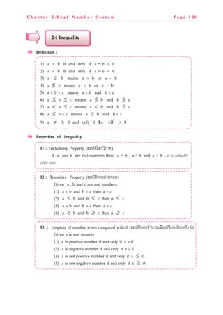 C h a p t e r 2 : R e a l N u m b e r S y s t e m P a g e | 18
2.4 Inequality
Definition ;
1) a > b if and only if −a b > 0
2) a < b if and only if −a b < 0
3) ≥a b means a > b or a = b
4) a b≤ means a < b or a = b
5) a < b < c means a < b and b < c
6) ≤ ≤a b c means ≤a b and ≤b c
7) < ≤a b c means <a b and ≤b c
8) ≤a b < c means ≤a b and b < c
9) ≠a b if and only if ( )− 2
a b > 0
Properties of inequality
I1 : Trichotomy Property (RgUONztNMVz€LW)
If a and b are real numbers then a = b , a < b and a > b , it is actually
only one.
I2 : Transitive Property (RgUONzกLMxwL[kQP)
Given a , b and c are real numbers.
(1) a < b and b < c then a < c
(2) ≤a b and ≤b c then ≤a c
(3) a > b and b > c then a > c
(4) ≥a b and ≥b c then ≥a c
I3 : property of number when compared with 0 (RgUONzbQ^]SLdVdpgrsQpaMo[Upko[UกOU 0)
Given a is real number.
(1) a is positive number if and only if a > 0.
(2) a is negative number if and only if a < 0.
(3) a is not positive number if and only if ≤a 0.
(4) a is not negative number if and only if ≥a 0.
 