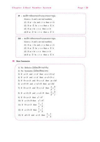 C h a p t e r 2 : R e a l N u m b e r S y s t e m P a g e | 20
I9 : RgUONzกLMNOPQQกbQ^]SLdVdUVกbQ^กLMWXY
Given a , b and c are real numbers.
(1) If ac < bc and c > o then a < b
(2) If ≤ac bc c > o then ≤a b
(3) If ac > bc c > o then a > b
(4) If ≥ac bc c > o then ≥a b
I10 : RgUONzกLMNOPQQกbQ^]SLdVd_UbQ^กLMWXY
Given a , b and c are real numbers.
(1) If ac < bc and c < o then a > b
(2) If ≤ac bc c < o then ≥a b
(3) If ac > bc c < o then a < b
(4) If ≥ac bc c < o then ≤a b
More Summaries
1) No Reflexive (tgwgoRgUONzกLMpkwLกOd)
2) No Symmetric (tgwgoRgUONzRggLNM)
3) If a b< and c d< then a c b d+ < +
4) If a b< and c d< then a d b c− < −
5) If 0 a b< < and 0 c d< < then ac bd<
6) 0a b< < and 0c d< < then ac bd>
7) If 0 a b< < and 0 c d< < then a b
d c
<
8) If 0a b< < and 0c d< < then a b
d c
>
9) If 0 a b< < then 2 2
a b<
10) If 0a b< < then 2 2
a b>
11) If 0 a b< < then 1 1
a b
>
12) If 0a b< < then 1 1
a b
>
13) If 0ab > and a b< then 1 1
a b
>
 