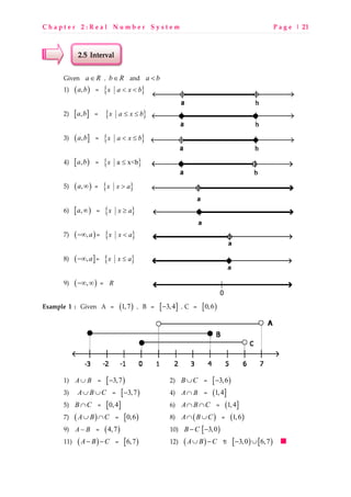C h a p t e r 2 : R e a l N u m b e r S y s t e m P a g e | 21
2.5 Interval
Given a R∈ , b R∈ and a b<
1) ( ),a b = { }x a x b< <
2) [ ],a b = { }x a x b≤ ≤
3) ( ],a b = { }x a x b< ≤
4) [ ),a b = { }a x<bx ≤
5) ( ),a ∞ = { }x x a>
6) [ ),a ∞ = { }x x a≥
7) ( ),a−∞ = { }x x a<
8) ( ],a−∞ = { }x x a≤
9) ( ),−∞ ∞ = R
Example 1 : Given A = ( )1,7 , B = [ ]3,4− , C = [ )0,6
1) A B∪ = [ )3,7− 2) B C∪ = [ )3,6−
3) A B C∪ ∪ = [ )3,7− 4) A B∩ = ( ]1,4
5) B C∩ = [ ]0,4 6) A B C∩ ∩ = ( ]1,4
7) ( )A B C∪ ∩ = [ )0,6 8) ( )A B C∩ ∪ = ( )1,6
9) A B− = ( )4,7 10) B C− [ )3,0−
11) ( )A B C− − = [ )6,7 12) ( )A B C∪ − j [ ) [ )3,0 6,7− ∪
0
 