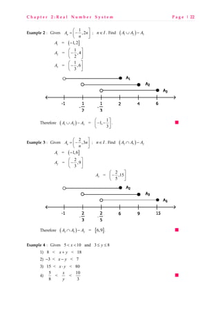 C h a p t e r 2 : R e a l N u m b e r S y s t e m P a g e | 22
Example 2 : Given 1
,2nA n
n
 
= − 
 
; n I∈ . Find ( )1 2 3A A A∪ −
( ]1 = 1,2A −
2
1
= ,4
2
A
 
− 
 
3
1
= ,6
3
A
 
− 
 
Therefore ( )1 2 3
1
= 1,
3
A A A
 
∪ − − − 
 
.
Example 3 : Given 2
,3nA n
n
 
= − 
 
; n I∈ . Find ( )3 5 2A A A∩ −
( ]1 = 1,6A −
2
2
= ,9
3
A
 
− 
 
3
2
= ,15
5
A
 
− 
 
Therefore ( ) [ ]3 5 2 = 6,9A A A∩ − .
Example 4 : Given 5 10 and 3 8x y< < ≤ ≤
1) 8 < < 18x y+
2) 3 < < 7x y− −
3) 15 < < 80x y⋅
4) 5 10
< <
8 3
x
y
 