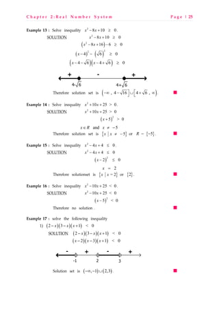 C h a p t e r 2 : R e a l N u m b e r S y s t e m P a g e | 25
Example 13 : Solve inequality 2
8 10 0x x− + ≥ .
SOLUTION 2
8 10 0x x− + ≥
( )2
8 16 6 0x x− + − ≥
( ) ( )
22
4 6 0x − − ≥
( )( )4 6 4 6 0x x− − − + ≥
Therefore solution set is ( ), 4 16 4 6 , −∞ − ∪ + ∞  .
Example 14 : Solve inequality 2
10 25 > 0x x+ + .
SOLUTION 2
10 25 > 0x x+ +
( )
2
5 > 0x +
and 5x R x∈ ≠ −
Therefore solution set is { }5x x ≠ − or { }5R − − .
Example 15 : Solve inequality 2
4 4 0x x− + ≤ .
SOLUTION 2
4 4 0x x− + ≤
( )
2
2 0x − ≤
2x =
Therefore solutionset is { }= 2x x or { }2 .
Example 16 : Solve inequality 2
10 25 < 0x x− + .
SOLUTION 2
10 25 < 0x x− +
( )
2
5 < 0x −
Therefore no solution .
Example 17 : solve the following inequality
1) ( )( )( )2 3 1 < 0x x x− − +
SOLUTION ( )( )( )2 3 1 < 0x x x− − +
( )( )( )2 3 1 < 0x x x− − +
-
2-1
-+ +
3
Solution set is ( ) ( ), 1 2,3−∞ − ∪ .
-+ +
4+ 64- 6
 