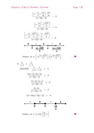 C h a p t e r 2 : R e a l N u m b e r S y s t e m P a g e | 27
( )( )
2 11 121 137
2 16 16
< 0
3 4
x x
x x
 
− + − 
 
+ −
( )( )
22
11 137
4 4
< 0
3 4
x
x x
  
− −  
   
+ −
( )( )
11 137 11 137
4 4 4 4
< 0
3 4
x x
x x
  
− + − −  
  
+ −
Solution set is 11 137 11 137
3, 4,
4 4
   − +
− ∪      
   
.
5) 5 2
3 2x x
≥
+ −
SOLUTION 5 2
0
3 2x x
− ≥
+ −
( ) ( )
( )( )
5 2 2 3
0
3 2
x x
x x
− − +
≥
+ −
( )( )
5 10 2 6
0
3 2
x x
x x
− − −
≥
+ −
( )( )
3 16
0
3 2
x
x x
−
≥
+ −
( )( )( )3 16 3 2 0x x x− + − ≥
Solution set is [ ]
16
3,2 ,
3
 
− ∪ ∞ 
 
.
 