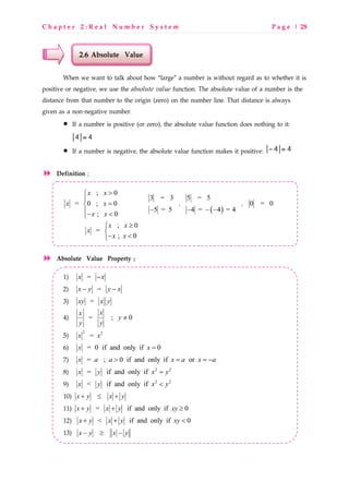 C h a p t e r 2 : R e a l N u m b e r S y s t e m P a g e | 28
2.6 Absolute Value
When we want to talk about how “large” a number is without regard as to whether it is
positive or negative, we use the absolute value function. The absolute value of a number is the
distance from that number to the origin (zero) on the number line. That distance is always
given as a non-negative number.
• If a number is positive (or zero), the absolute value function does nothing to it:
• If a number is negative, the absolute value function makes it positive:
Definition ;
; 0
= 0 ; 0
; 0
x x
x x
x x
>

=
− <
3 = 3
5 = 5−
,
( )
5 = 5
4 = 4 = 4− − −
, 0 = 0
; 0
=
; 0
x x
x
x x
≥

− <
Absolute Value Property ;
1) =x x−
2) =x y y x− −
3) =xy x y
4) = ; 0
xx
y
y y
≠
5) 2 2
=x x
6) = 0 if and only if 0x x =
7) = ; 0 if and only if orx a a x a x a> = = −
8) 2 2
= if and only ifx y x y=
9) 2 2
< if and only ifx y x y<
10) x y x y+ ≤ +
11) = if and only if 0x y x y xy+ + ≥
12) < if and only if 0x y x y xy+ + <
13) x y x y− ≥ −
 
