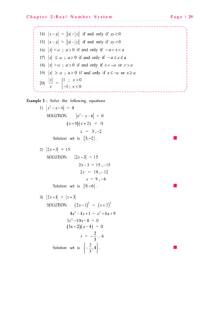 C h a p t e r 2 : R e a l N u m b e r S y s t e m P a g e | 29
14) = if and only if 0x y x y xy− − ≥
15) > if and only if 0x y x y xy− − <
16) < ; 0 if and only ifx a a a x a> − < <
17) ; 0 if and only ifx a a a x a≤ > − ≤ ≤
18) > ; 0 if and only if orx a a x a x a> < − >
19) ; 0 if and only if orx a a x a x a≥ > ≤ − ≥
20)
1 ; 0
=
1 ; 0
xx
xx
>

− <
Example 1 : Solve the following equations
1) 2
6 = 0x x− −
SOLUTION 2
6 = 0x x− −
( )( )3 2 = 0x x− +
= 3 , 2x −
Solution set is { }3, 2− .
2) 2 3 = 15x −
SOLUTION 2 3 = 15x −
2 3 = 15 , 15x − −
2 = 18 , 12x −
= 9 , 6x −
Solution set is { }9, 6− .
3) 2 1 = 3x x− +
SOLUTION ( ) ( )
2 2
2 1 = 3x x− +
2 2
4 4 1 = 6 9x x x x− + + +
2
3 10 8 = 0x x− −
( )( )3 2 4 = 0x x+ −
2
= , 4
3
x −
Solution set is 2
,4
3
 
− 
 
.
 
