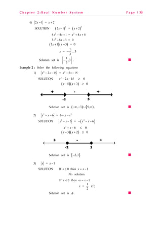 C h a p t e r 2 : R e a l N u m b e r S y s t e m P a g e | 30
4) 2 1 = 2x x− +
SOLUTION ( ) ( )
2 2
2 1 = 2x x− +
2 2
4 4 1 = 4 4x x x x− + + +
2
3 8 3 = 0x x− −
( )( )3 1 3 = 0x x+ −
1
= , 3
3
x −
Solution set is 1
,3
3
 
− 
 
.
Example 2 : Solve the following equations
1) 2 2
2 15 = 2 15x x x x− − − −
SOLUTION 2
2 15 0x x− − ≥
( )( )5 3 0x x− + ≥
Solution set is ( ) [ ), 3 5,−∞ − ∪ ∞ .
2) 2 2
6 = 6x x x x− − + −
SOLUTION ( )2 2
6 = 6x x x x− − − − −
2
6 0x x− − ≤
( )( )3 2 0x x− + ≤
Solution set is [ ]2,3− .
3) = 1x x −
SOLUTION If 0 then 1x x x≥ = −
No solution
If 0 then - 1x x x< = −
1
= (F)
2
x
Solution set is φ .
 