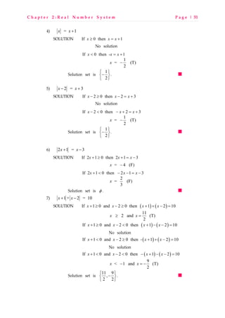 C h a p t e r 2 : R e a l N u m b e r S y s t e m P a g e | 31
4) = 1x x +
SOLUTION If 0 then 1x x x≥ = +
No solution
If 0 then - 1x x x< = +
1
= (T)
2
x −
Solution set is 1
2
 
− 
 
.
5) 2 = 3x x− +
SOLUTION If 2 0 then 2 3x x x− ≥ − = +
No solution
If 2 0 then 2 3x x x− < − + = +
1
= (T)
2
x −
Solution set is 1
2
 
− 
 
.
6) 2 1 = 3x x+ −
SOLUTION If 2 1 0 then 2 1 3x x x+ ≥ + = −
= 4 (F)x −
If 2 1 0 then 2 1 3x x x+ < − − = −
2
= (F)
3
x
Solution set is φ .
7) 1 + 2 = 10x x+ −
SOLUTION ( ) ( )If 1 0 and 2 0 then 1 2 10x x x x+ ≥ − ≥ + + − =
11
2 and (T)
2
x x≥ =
( ) ( )If 1 0 and 2 0 then 1 2 10x x x x+ ≥ − < + − − =
No solution
( ) ( )If 1 0 and 2 0 then - 1 2 10x x x x+ < − ≥ + + − =
No solution
( ) ( )If 1 0 and 2 0 then 1 2 10x x x x+ < − < − + − − =
9
< 1 and (T)
2
x x− = −
Solution set is 11 9
,
2 2
 
− 
 
.
 