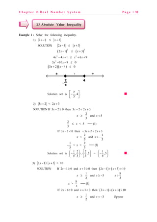 C h a p t e r 2 : R e a l N u m b e r S y s t e m P a g e | 32
2.7 Absolute Value Inequality
Example 1 : Solve the following inequality.
1) 2 1 3x x− ≤ +
SOLUTION 2 1 3x x− ≤ +
( ) ( )
2 2
2 1 3x x− ≤ +
2 2
4 4 1 6 9x x x x− + ≤ + +
2
3 10 8 0x x− − ≤
( )( )3 2 4 0x x+ − ≤
Solution set is 2
,4
3
 
− 
 
.
2) 3 2 < 2 3x x− +
SOLUTION If 3 2 0 then 3 2 2 3x x x− ≥ − < +
2
and 5
3
x x≥ <
2
< 5
3
x≤  (1)
If 3 2 0 then 3 2 2 3x x x− < − + < +
2 1
< and
3 5
x x > −
1 2
< <
5 3
x−  (2)
Solution set is 1 2 2 1
, ,5 = ,5
5 3 3 5
     
− ∪ −    
     
.
3) 2 1 + 3 > 10x x− +
SOLUTION ( ) ( )If 2 1 0 and 3 0 then 2 1 3 10x x x x− ≥ + ≥ − + + >
1
and 3
2
x x≥ ≥ −
8
3
x >
8
>
3
x  (1)
( ) ( )If 2 1 0 and 3 0 then 2 1 3 10x x x x− ≥ + < − − + >
1
and 3
2
x x≥ < − Oppose
 