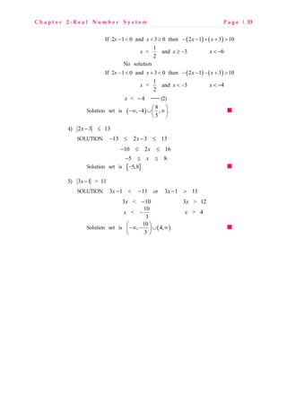 C h a p t e r 2 : R e a l N u m b e r S y s t e m P a g e | 33
( ) ( )If 2 1 0 and 3 0 then 2 1 3 10x x x x− < + ≥ − − + + >
1
< and 3
2
x x ≥ − 6x < −
No solution
( ) ( )If 2 1 0 and 3 0 then 2 1 3 10x x x x− < + < − − − + >
1
< and 3
2
x x < − 4x < −
< 4x −  (2)
Solution set is ( )
8
, 4 ,
5
 
−∞ − ∪ ∞ 
 
.
4) 2 3 13x − ≤
SOLUTION 13 2 3 13x− ≤ − ≤
10 2 16x− ≤ ≤
5 8x− ≤ ≤
Solution set is [ ]5,8− .
5) 3 1 > 11x −
SOLUTION 3 1 11x − < − or 3 1 11x − >
3 < 10x − 3 > 12x
10
<
3
x − > 4x
Solution set is ( )
10
, 4,
3
 
−∞ − ∪ ∞ 
 
.
 