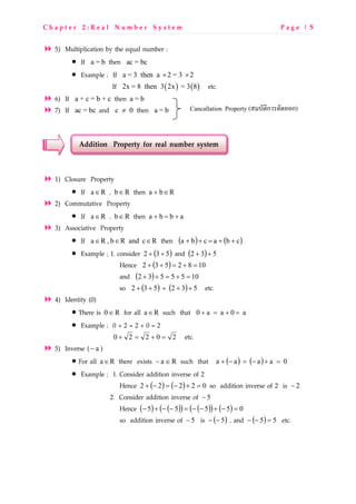 C h a p t e r 2 : R e a l N u m b e r S y s t e m P a g e | 5
5) Multiplication by the equal number ;
• If a = b then ac = bc
• Example ; If a = 3 then a 2 = 3 2× ×
If ( ) ( )2x = 8 then 3 2x = 3 8 etc.
6) If a + c = b + c then a = b
7) If ac = bc and c 0≠ then a = b
Addition Property for real number system
1) Closure Property
• If Ra∈ , Rb∈ then Rba ∈+
2) Commutative Property
• If Ra∈ , Rb∈ then abba +=+
3) Associative Property
• If RcandRb,Ra ∈∈∈ then ( ) ( )cbacba ++=++
• Example ; 1. consider ( )532 ++ and ( ) 532 ++
Hence ( ) 1082532 =+=++
and ( ) 1055532 =+=++
so ( )532 ++ = ( ) 532 ++ etc.
4) Identity (0)
• There is R0∈ for all Ra∈ such that a0aa0 =+=+
• Example ; 0 + 2 = 2 + 0 = 2
20220 =+=+ etc.
5) Inverse ( a− )
• For all Ra∈ there exists Ra ∈− such that ( ) ( ) 0aaaa =+−=−+
• Example ; 1. Consider addition inverse of 2
Hence ( ) ( ) 02222 =+−=−+ so addition inverse of 2 is 2−
2. Consider addition inverse of 5−
Hence ( ) ( )( ) ( )( ) ( ) 05555 =−+−−=−−+−
so addition inverse of 5− is ( )5−− , and ( ) 55 =−− etc.
Cancallation Property ( ก ก)
 