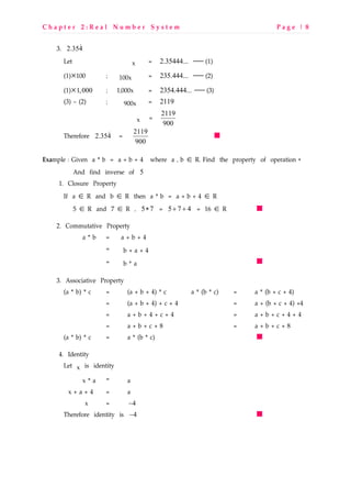 C h a p t e r 2 : R e a l N u m b e r S y s t e m P a g e | 8
3. 2.354&
Let x = 2.35444...  (1)
(1)×100 ; 100x = 235.444...  (2)
(1)×1,000 ; 1,000x = 2354.444...  (3)
(3) – (2) ; 900x = 2119
x = 2119
900
Therefore 2.354& = 2119
900
Example : Given a * b = a + b + 4 where a , b ∈ R. Find the property of operation *
And find inverse of 5
1. Closure Property
If a ∈ R and b ∈ R then a * b = a + b + 4 ∈ R
5 ∈ R and 7 ∈ R , 5 7∗ = 5 7 4+ + = 16 ∈ R
2. Commutative Property
a * b = a + b + 4
= b + a + 4
= b * a
3. Associative Property
(a * b) * c = (a + b + 4) * c a * (b * c) = a * (b + c + 4)
= (a + b + 4) + c + 4 = a + (b + c + 4) +4
= a + b + 4 + c + 4 = a + b + c + 4 + 4
= a + b + c + 8 = a + b + c + 8
(a * b) * c = a * (b * c)
4. Identity
Let x is identity
x * a = a
x + a + 4 = a
x = 4−
Therefore identity is 4−
 