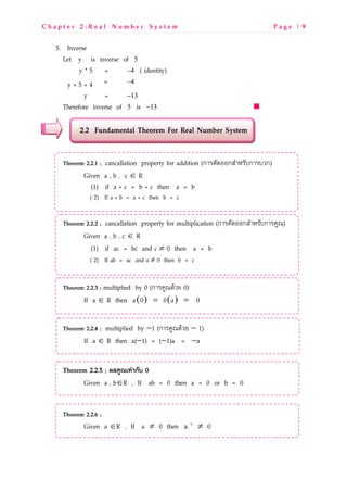 C h a p t e r 2 : R e a l N u m b e r S y s t e m P a g e | 9
5. Inverse
Let y is inverse of 5
y * 5 = 4− ( identity)
y + 5 + 4 = 4−
y = 13−
Therefore inverse of 5 is 13−
2.2 Fundamental Theorem For Real Number System
Theorem 2.2.1 ; cancallation property for addition (กLMNOPQQกRSLTMOUกLMUVก)
Given a , b , c ∈ R
(1) if a + c = b + c then a = b
( 2) If a + b = a + c then b = c
Theorem 2.2.2 ; cancallation property for multiplication (กLMNOPQQกRSLTMOUกLMWXY)
Given a , b , c ∈ R
(1) if ac = bc and c ≠ 0 then a = b
( 2) If ab = ac and a ≠ 0 then b = c
Theorem 2.2.3 ; multiplied by 0 (กLMWXYPZV[ 0)
If a ∈ R then ( ) ( )= =a 0 0 a 0
Theorem 2.2.4 ; multiplied by −1 (กLMWXYPZV[ − 1)
If a ∈ R then a(−1) = (−1)a = −a
Theorem 2.2.5 ; 89:;<=>?@กBC 0
Given a , b∈R , If ab = 0 then a = 0 or b = 0
Theorem 2.2.6 ;
Given a ∈R , If a ≠ 0 then 1
a−
≠ 0
 