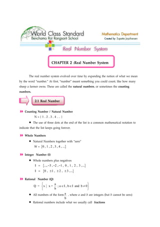 CHAPTER 2 :Real Number System
The real number system evolved over time by expanding the notion of what we mean
by the word “number.” At first, “number” meant something you could count, like how many
sheep a farmer owns. These are called the natural numbers, or sometimes the counting
numbers.
2.1 Real Number
Counting Number / Natural Number
N = { 1 , 2 , 3 , 4 , … }
• The use of three dots at the end of the list is a common mathematical notation to
indicate that the list keeps going forever.
Whole Numbers
• Natural Numbers together with “zero”
W = { }0 , 1 , 2 , 3 , 4 , ...
Integer Number (I)
• Whole numbers plus negatives
{ }I ..., 3 , 2 , 1 , 0 , 1 , 2 , 3 ,...= − − −
{ }I 0 , 1 , 2 , 3 ,...= ± ± ±
Rational Number (Q)
a
Q = x x = ; a I , b I and b 0
b
 
∈ ∈ ≠ 
 
• All numbers of the form a
b
, where a and b are integers (but b cannot be zero)
• Rational numbers include what we usually call fractions
 