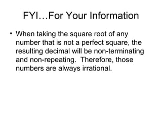 FYI…For Your Information When taking the square root of any number that is not a perfect square, the resulting decimal will be non-terminating and non-repeating.  Therefore, those numbers are always irrational. 