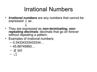 Irrational Numbers Irrational numbers  are any numbers that cannot be expressed  as .  They are expressed as  non-terminating, non-repeating decimals ; decimals that go on forever without repeating a pattern. Examples of irrational numbers: 0.34334333433334… 45.86745893… (pi) 