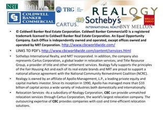 © Coldwell Banker Real Estate Corporation. Coldwell Banker Commercial© is a registered trademark licensed to Coldwell Banker Real Estate Corporation. An Equal Opportunity Company. Each Office is independently owned and operated, except offices owned and operated by NRT Corporation. http://www.cbcworldwide.com/LINKS TO PDF’s http://www.cbcworldwide.com/content/services.htmlSothebys International Realty, and NRT Incorporated. In addition, the company also represents Cartus Corporation, a global leader in relocation services; and Title Resource Group, a provider of title and other settlement services. Realogy fully supports the principles of the Fair Housing Act and each of its real estate brands and NRT are proud to support a national alliance agreement with the National Community Reinvestment Coalition (NCRC).Realogy is owned by an affiliate of Apollo Management, L.P., a leading private equity and capital markets investor. Since its inception in 1990, Apollo has managed more than $33 billion of capital across a wide variety of industries both domestically and internationally.Relocation Services -As a subsidiary of Realogy Corporation, CBC can provide unmatched relocation services through Cartus Corporation, the world’s largest relocation company. The outsourcing expertise of CBC provides companies with cost-and time-efficient relocation solutions. 
