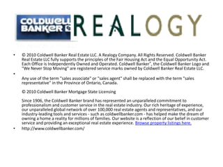 © 2010 Coldwell Banker Real Estate LLC. A Realogy Company. All Rights Reserved. Coldwell Banker Real Estate LLC fully supports the principles of the Fair Housing Act and the Equal Opportunity Act. Each Office is Independently Owned and Operated. Coldwell Banker®, the Coldwell Banker Logo and "We Never Stop Moving" are registered service marks owned by Coldwell Banker Real Estate LLC. Any use of the term "sales associate" or "sales agent" shall be replaced with the term "sales representative" in the Province of Ontario, Canada. © 2010 Coldwell Banker Mortgage State Licensing Since 1906, the Coldwell Banker brand has represented an unparalleled commitment to professionalism and customer service in the real estate industry. Our rich heritage of experience, our unparalleled global network of over 100,000 real estate agents and representatives, and our industry-leading tools and services - such as coldwellbanker.com - has helped make the dream of owning a home a reality for millions of families. Our website is a reflection of our belief in customer service and providing an exceptional real estate experience. Browse property listings here.http://www.coldwellbanker.com/