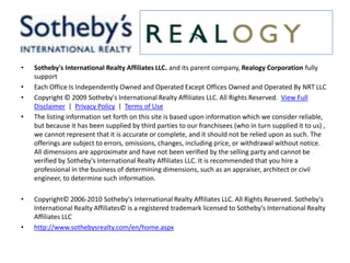Sotheby's International Realty Affiliates LLC. and its parent company, Realogy Corporation fully support Each Office Is Independently Owned and Operated Except Offices Owned and Operated By NRT LLCCopyright © 2009 Sotheby's International Realty Affiliates LLC. All Rights Reserved.  View Full Disclaimer  |  Privacy Policy  |  Terms of UseThe listing information set forth on this site is based upon information which we consider reliable, but because it has been supplied by third parties to our franchisees (who in turn supplied it to us) , we cannot represent that it is accurate or complete, and it should not be relied upon as such. The offerings are subject to errors, omissions, changes, including price, or withdrawal without notice. All dimensions are approximate and have not been verified by the selling party and cannot be verified by Sotheby's International Realty Affiliates LLC. It is recommended that you hire a professional in the business of determining dimensions, such as an appraiser, architect or civil engineer, to determine such information. Copyright© 2006-2010 Sotheby's International Realty Affiliates LLC. All Rights Reserved. Sotheby's International Realty Affiliates© is a registered trademark licensed to Sotheby's International Realty Affiliates LLChttp://www.sothebysrealty.com/en/home.aspx