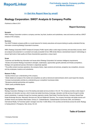 Find Industry reports, Company profiles
ReportLinker                                                                       and Market Statistics



                                           >> Get this Report Now by email!

Realogy Corporation: SWOT Analysis & Company Profile
Published on March 2010

                                                                                                              Report Summary

Synopsis
WMI's Realogy Corporation contains a company overview, key facts, locations and subsidiaries, news and events as well as a SWOT
analysis of the company.


Summary
This SWOT Analysis company profile is a crucial resource for industry executives and anyone looking to quickly understand the key
information concerning Realogy Corporation's business.


WMI's 'Realogy Corporation SWOT Analysis & Company Profile' reports utilize a wide range of primary and secondary sources, which
are analyzed and presented in a consistent and easily accessible format. WMI strictly follows a standardized research methodology to
ensure high levels of data quality and these characteristics guarantee a unique report.


Scope
' Examines and identifies key information and issues about (Realogy Corporation) for business intelligence requirements
' Studies and presents Realogy Corporation's strengths, weaknesses, opportunities (growth potential) and threats (competition).
Strategic and operational business information is objectively reported.
' The profile contains business operations, the company history, major products and services, prospects, key competitors, structure
and key employees, locations and subsidiaries.


Reasons To Buy
' Quickly enhance your understanding of the company.
' Obtain details and analysis of the market and competitors as well as internal and external factors which could impact the industry.
' Increase business/sales activities by understanding your competitors' businesses better.
' Recognize potential partnerships and suppliers.
' Obtain yearly profitability figures


Key Highlights
Realogy Corporation (Realogy) is one of the leading real estate service providers in the US. The company provides a wide range of
real estate and relocation services, which include real estate franchising, brokerage, relocation and title services through its wholly
owned subsidiaries. It operates through four business segments namely, Real Estate Franchise Services, Company Owned Real
Estate Brokerage Services, Relocation Services and Title and Settlement Services. The company franchises real estate brands such
as Better Homes and Gardens Real Estate, Century 21, Coldwell Banker, Coldwell Banker Commercial, ERA, and Sotheby's
International Realty. Its Franchise system manages more than 14,500 offices in 93 countries and territories across the world. Realogy
is headquartered in Parsippany, New Jersey, the US.




                                                                                                              Table of Content

1 Company Overview



Realogy Corporation: SWOT Analysis & Company Profile                                                                              Page 1/4
 