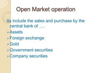 Open Market operation
Its include the sales and purchase by the
  central bank of ….
 Assets
 Foreign exchange
 Gold
 Government securities
 Company securities
 