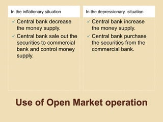 In the inflationary situation   In the depressionary situation

 Central bank decrease          Central bank increase
  the money supply.               the money supply.
 Central bank sale out the      Central bank purchase
  securities to commercial        the securities from the
  bank and control money          commercial bank.
  supply.




    Use of Open Market operation
 