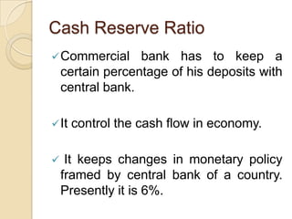 Cash Reserve Ratio
 Commercial      bank has to keep a
    certain percentage of his deposits with
    central bank.

 It   control the cash flow in economy.

    It keeps changes in monetary policy
    framed by central bank of a country.
    Presently it is 6%.
 