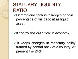 STATUARY LIQUIDITY
RATIO
 Commercial    bank is to keep a certain
    percentage of his deposit as liquid
    asset.

 It   control the cash flow in economy.

    It keeps changes in monetary policy
    framed by central bank of a country. At
    present it is 24%.
 
