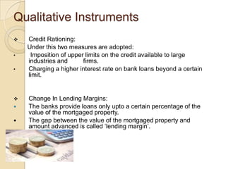 Qualitative Instruments
   Credit Rationing:
    Under this two measures are adopted:
•    Imposition of upper limits on the credit available to large
    industries and      firms.
•   Charging a higher interest rate on bank loans beyond a certain
    limit.


   Change In Lending Margins:
   The banks provide loans only upto a certain percentage of the
    value of the mortgaged property.
   The gap between the value of the mortgaged property and
    amount advanced is called ‘lending margin’.
 