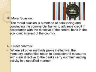  Moral Suasion:
•    The moral suasion is a method of persuading and
    convincing the commercial banks to advance credit in
    accordance with the directive of the central bank in the
    economic interest of the country.


    Direct controls:
•   Where all other methods prove ineffective, the
    monetary, authorities resort to direct control measures
    with clear directive to the banks carry out their lending
    activity in a specified manner.
 