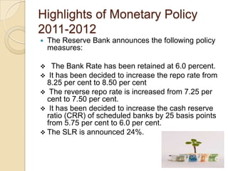 Highlights of Monetary Policy
2011-2012
   The Reserve Bank announces the following policy
    measures:

   The Bank Rate has been retained at 6.0 percent.
 It has been decided to increase the repo rate from
  8.25 per cent to 8.50 per cent
 The reverse repo rate is increased from 7.25 per
  cent to 7.50 per cent.
 It has been decided to increase the cash reserve
  ratio (CRR) of scheduled banks by 25 basis points
  from 5.75 per cent to 6.0 per cent.
 The SLR is announced 24%.
 
