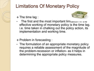 Limitations Of Monetary Policy

 The      time lag :
•     The first and the most important limitation in the
    effective working of monetary policy is the time lag.
    i.e. time taken in chalking out the policy action, its
    implementation and working time.

 Problem    in forecasting :
•   The formulation of an appropriate monetary policy
    requires a reliable assessment of the magnitude of
    the problem-recession or inflation- as it helps in
    determining the appropriate policy measures.
 