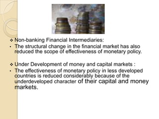  Non-banking    Financial Intermediaries:
•   The structural change in the financial market has also
    reduced the scope of effectiveness of monetary policy.

 Under    Development of money and capital markets :
•   The effectiveness of monetary policy in less developed
    countries is reduced considerably because of the
    underdeveloped character of their capital and money
    markets.
 