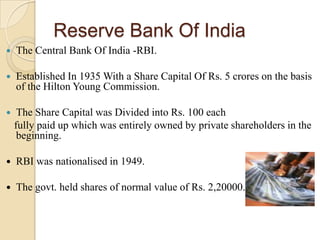 Reserve Bank Of India
   The Central Bank Of India -RBI.

   Established In 1935 With a Share Capital Of Rs. 5 crores on the basis
    of the Hilton Young Commission.

    The Share Capital was Divided into Rs. 100 each
    fully paid up which was entirely owned by private shareholders in the
     beginning.

   RBI was nationalised in 1949.

   The govt. held shares of normal value of Rs. 2,20000.
 