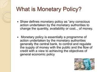 What is Monetary Policy?

   Shaw defines monetary policy as “any conscious
    action undertaken by the monetary authorities to
    change the quantity, availability or cost.., of money.

    Monetary policy is essentially a programme of
    action undertaken by the monetary authorities
    generally the central bank, to control and regulate
    the supply of money with the public and the flow of
    credit with a view to achieving the objectives of
    general economic policy
 