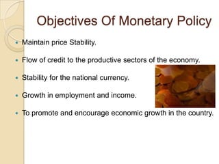 Objectives Of Monetary Policy
   Maintain price Stability.

   Flow of credit to the productive sectors of the economy.

   Stability for the national currency.

   Growth in employment and income.

   To promote and encourage economic growth in the country.
 