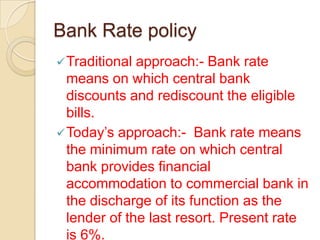 Bank Rate policy
 Traditional approach:- Bank rate
  means on which central bank
  discounts and rediscount the eligible
  bills.
 Today’s approach:- Bank rate means
  the minimum rate on which central
  bank provides financial
  accommodation to commercial bank in
  the discharge of its function as the
  lender of the last resort. Present rate
  is 6%.
 