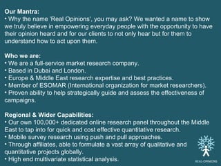 Our Mantra: Why the name 'Real Opinions', you may ask? We wanted a name to show we truly believe in empowering everyday people with the opportunity to have their opinion heard and for our clients to not only hear but for them to understand how to act upon them. Who we are: We are a full-service market research company. Based in Dubai and London. Europe & Middle East research expertise and best practices. Member of ESOMAR (International organization for market researchers). Proven ability to help strategically guide and assess the effectiveness of campaigns. Regional & Wider Capabilities: Our own 100,000+ dedicated online research panel throughout the Middle East to tap into for quick and cost effective quantitative research. Mobile survey research using push and pull approaches. Through affiliates, able to formulate a vast array of qualitative and quantitative projects globally. High end multivariate statistical analysis. REAL -OPINIONS 