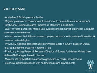 Dan Healy (CEO)  Australian & British passport holder. Regular presenter at conferences & contributor to news articles (media trained). Bachelor of Business Degree, majored in Marketing & Statistics.  Over 10 years European, Middle East & global project market experience & regular presenter at conferences. Worked on over 100 different research projects across a wide variety of industries & research methodologies. Previously Regional Research Director (Middle East), YouGov, based in Dubai. Set-up & directed research in region & Iraq  Previously Acting Regional Research Director of Europe for Nielsen Online (nee Nielsen//NetRatings), based in London. Member of ESOMAR (International organisation of market researchers). Extensive global experience with multinationals and governments. REAL -OPINIONS 