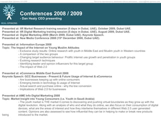 Presented at: IIR Market Research training session (5 days in Dubai, UAE), October 2009, Dubai UAE. Presented at: IIR Digital Marketing training session (5 days in Dubai, UAE), August 2009, Dubai UAE. Presented at: Digital Marketing 2009 (March 2009, Dubai UAE). Keynote Speech. Presented at: New Media Conference 2008 (15 th  December 2008, Dubai UAE). Presented at: Information Europe 2008  Topic: The Impact of the Internet on Young Muslim Attitudes - Exclusive study results: Online research with youth in Middle East and Muslim youth in Western countries - A comparison of the two groups - Changing target audience behaviour: Prolific internet use growth and penetration in youth groups - Evolving research techniques - Identifying leader and opinion influencers for this target group - The impact of Web 2.0 Presented at: eCommerce Middle East Summit 2008 Keynote Speech: GCC Businesses - Present & Future Usage of Internet & eCommerce  - Are businesses keeping up with online consumers - Emerging trends in technology & usage of Internet - Actual search and purchase online - why the low conversion - Implications of Web 2.0 for businesses  Presented at AME Info Digital Marketing 2008 Topic: Market Insight into Young Consumers (i.e. Youth in Saudi Arabia) - The youth market is THE market it comes to discovering and pushing virtual boundaries as they grow up with the  digital revolution. Along with an analysis of who and what they do online, we also focus on their consumption of digital  devices, what are the areas of interest and how they intertwine themselves in different Web 2.0 user generated  content. Opinions are also assessed to see how influential they can be in helping to make or break new products being  introduced to the market.  Conferences 2008 / 2009 - Dan Healy CEO presenting 