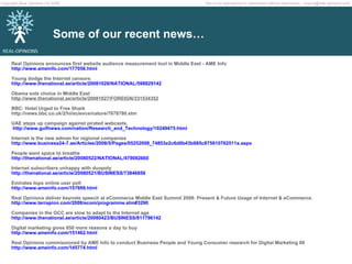 Some of our recent news… Real Opinions announces first website audience measurement tool in Middle East - AME Info http://www.ameinfo.com/177056.html Young dodge the Internet censors  http://www.thenational.ae/article/20081028/NATIONAL/598829142  Obama sole choice in Middle East  http://www.thenational.ae/article/20081027/FOREIGN/331534352  BBC: Hotel Urged to Free Shark  http://news.bbc.co.uk/2/hi/science/nature/7678780.stm UAE steps up campaign against pirated webcasts.   http://www.gulfnews.com/nation/Research_and_Technology/10249475.html   Internet is the new adman for regional companies http://www.business24-7.ae/Articles/2008/5/Pages/05252008_74853e2c6d0b43b685c875610762511a.aspx People want space to breathe http://thenational.ae/article/20080522/NATIONAL/479082660 Internet subscribers unhappy with duopoly http://thenational.ae/article/20080521/BUSINESS/73846856 Emirates tops online user poll http://www.ameinfo.com/157699.html Real Opinions deliver keynote speech at eCommerce Middle East Summit 2008: Present & Future Usage of Internet & eCommerce. http://www.terrapinn.com/2008/ecom/programme.stm#3290   Companies in the GCC are slow to adapt to the Internet age http://www.thenational.ae/article/20080423/BUSINESS/811796142 Digital marketing gives 850 more reasons a day to buy http://www.ameinfo.com/151462.html Real Opinions commissioned by AME Info to conduct Business People and Young Consumer research for Digital Marketing 08 http://www.ameinfo.com/145774.html 