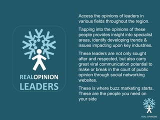 REAL OPINION LEADERS Access the opinions of leaders in various fields throughout the region. Tapping into the opinions of these people provides insight into specialist areas, identify developing trends & issues impacting upon key industries. These leaders are not only sought after and respected, but also carry great viral communication potential to make or break in the court of public opinion through social networking websites.  These is where buzz marketing starts. These are the people you need on your side Access the opinions of leaders in various fields throughout the region.  Tapping into the opinions of these people provides insight into specialist areas, identify developing trends & issues impacting upon key industries. These leaders are not only sought after and respected, but also carry great viral communication potential to make or break in the court of public opinion through social networking websites.  These is where buzz marketing starts. These are the people you need on your side REAL -OPINIONS 